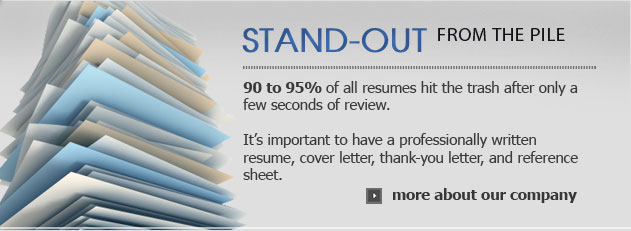 Stand-out from the pile, 90 to 95% of all resumes hit the trash after only a few seconds of review. It's important to have a professionally written resume, cover letter, thank-you letter, and reference sheet.